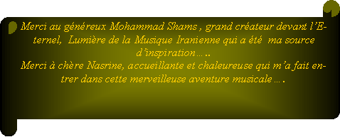 Parchemin horizontal: Merci au gnreux Mohammad Shams , grand crateur devant lEternel,  Lumire de la Musique Iranienne qui a t  ma source dinspiration..Merci  chre Nasrine, accueillante et chaleureuse qui ma fait entrer dans cette merveilleuse aventure musicale.